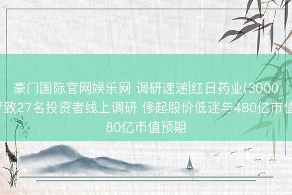豪门国际官网娱乐网 调研速递|红日药业(300026)罗致27名投资者线上调研 修起股价低迷与480亿市值预期