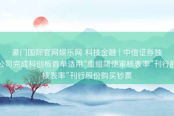 豪门国际官网娱乐网 科技金融 | 中信证券独家助力中微公司完成科创板首单适用“重组简便审核表率”刊行股份购买钞票