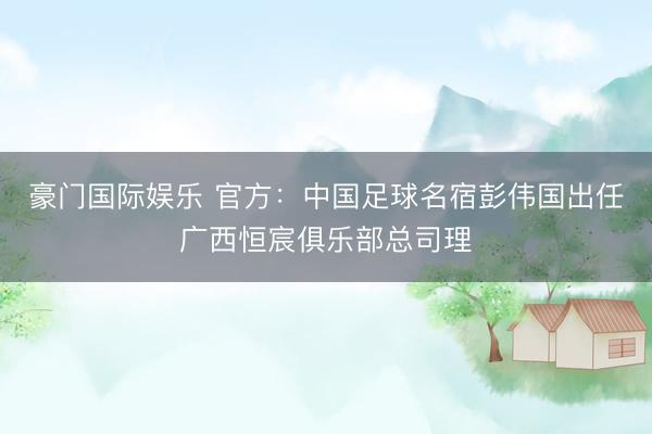 豪门国际娱乐 官方：中国足球名宿彭伟国出任广西恒宸俱乐部总司理