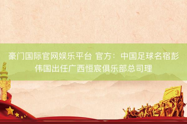 豪门国际官网娱乐平台 官方：中国足球名宿彭伟国出任广西恒宸俱乐部总司理