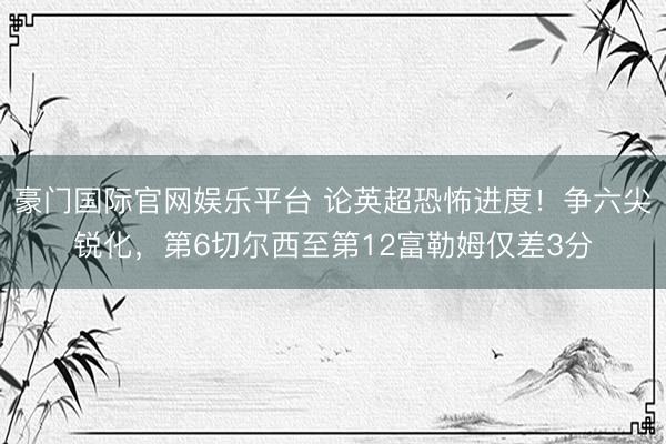 豪门国际官网娱乐平台 论英超恐怖进度！争六尖锐化，第6切尔西至第12富勒姆仅差3分