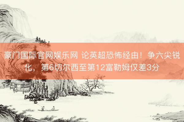 豪门国际官网娱乐网 论英超恐怖经由！争六尖锐化，第6切尔西至第12富勒姆仅差3分
