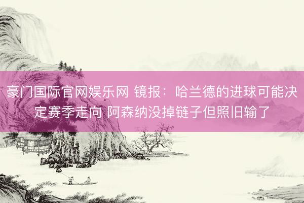 豪门国际官网娱乐网 镜报：哈兰德的进球可能决定赛季走向 阿森纳没掉链子但照旧输了