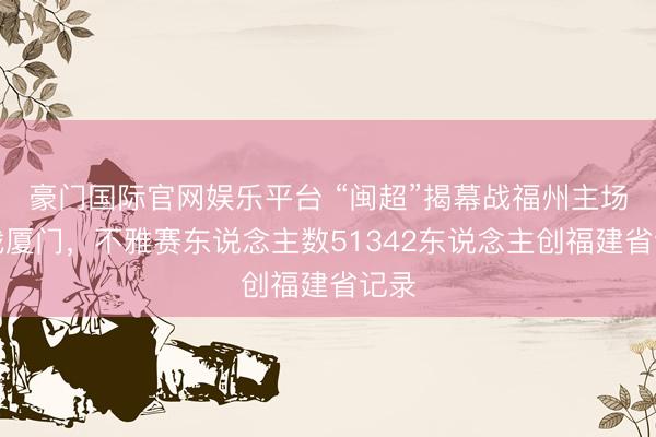 豪门国际官网娱乐平台 “闽超”揭幕战福州主场迎战厦门，不雅赛东说念主数51342东说念主创福建省记录