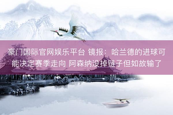 豪门国际官网娱乐平台 镜报：哈兰德的进球可能决定赛季走向 阿森纳没掉链子但如故输了