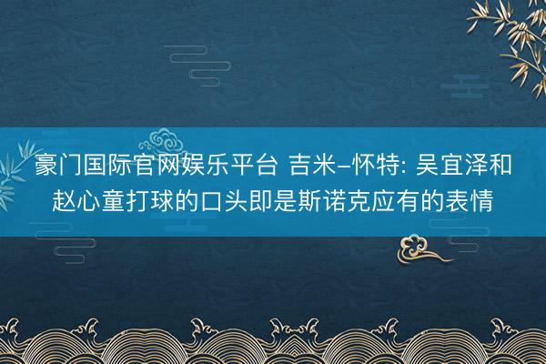 豪门国际官网娱乐平台 吉米-怀特: 吴宜泽和赵心童打球的口头即是斯诺克应有的表情