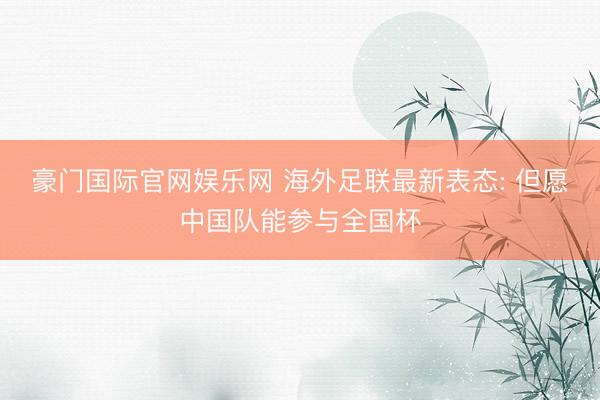 豪门国际官网娱乐网 海外足联最新表态: 但愿中国队能参与全国杯