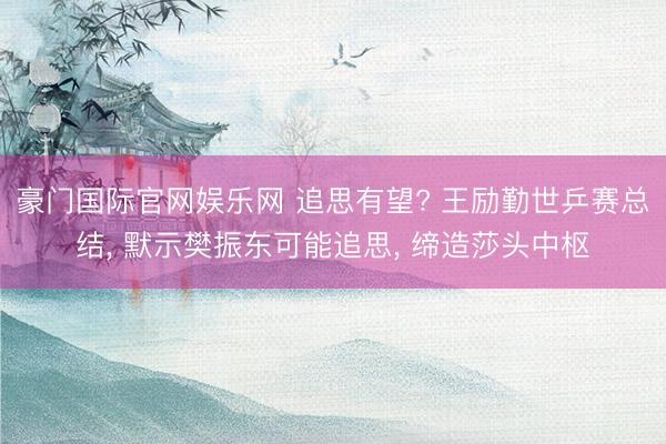 豪门国际官网娱乐网 追思有望? 王励勤世乒赛总结， 默示樊振东可能追思， 缔造莎头中枢