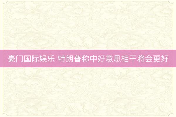 豪门国际娱乐 特朗普称中好意思相干将会更好
