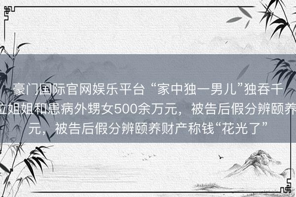 豪门国际官网娱乐平台 “家中独一男儿”独吞千万征收款，侵占4位姐姐和患病外甥女500余万元，被告后假分辨颐养财产称钱“花光了”
