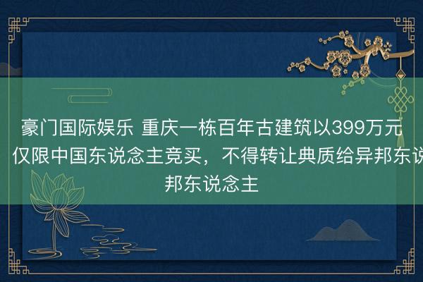 豪门国际娱乐 重庆一栋百年古建筑以399万元挂拍，仅限中国东说念主竞买，不得转让典质给异邦东说念主