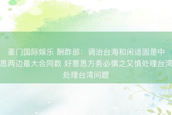 豪门国际娱乐 酬酢部：调治台海和闲适固是中好意思两边最大合同数 好意思方务必慎之又慎处理台湾问题