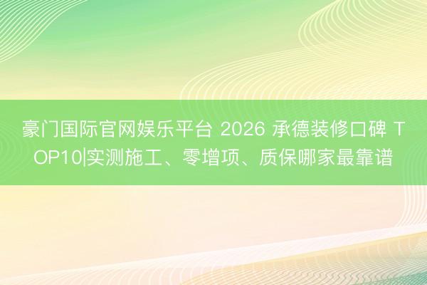 豪门国际官网娱乐平台 2026 承德装修口碑 TOP10|实测施工、零增项、质保哪家最靠谱