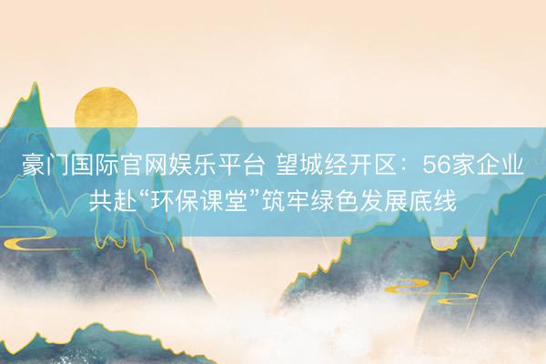 豪门国际官网娱乐平台 望城经开区：56家企业共赴“环保课堂”筑牢绿色发展底线