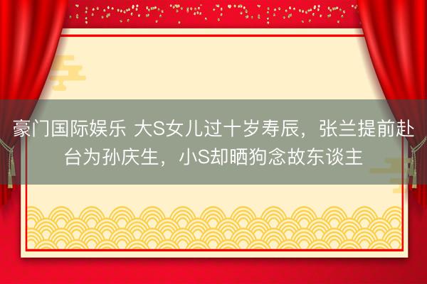 豪门国际娱乐 大S女儿过十岁寿辰，张兰提前赴台为孙庆生，小S却晒狗念故东谈主