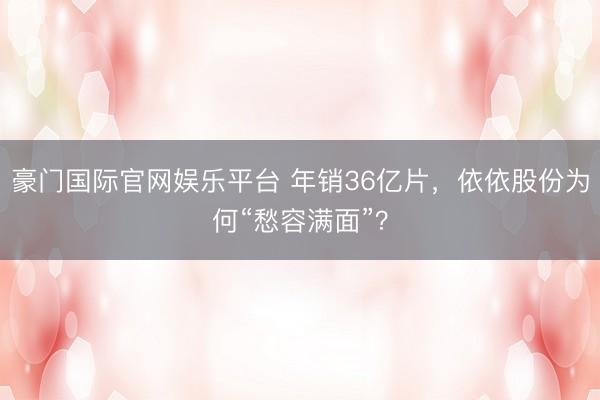豪门国际官网娱乐平台 年销36亿片，依依股份为何“愁容满面”？