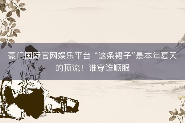 豪门国际官网娱乐平台 “这条裙子”是本年夏天的顶流！谁穿谁顺眼