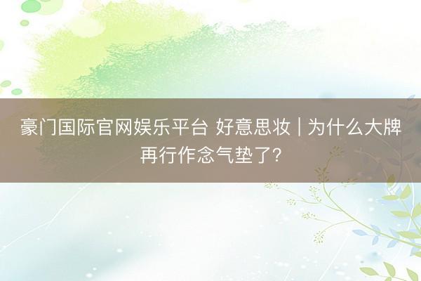 豪门国际官网娱乐平台 好意思妆 | 为什么大牌再行作念气垫了？