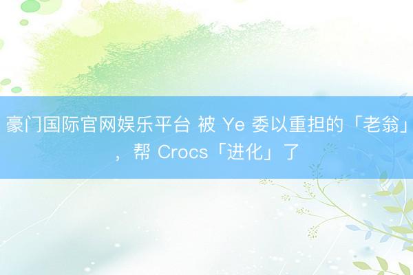 豪门国际官网娱乐平台 被 Ye 委以重担的「老翁」，帮 Crocs「进化」了