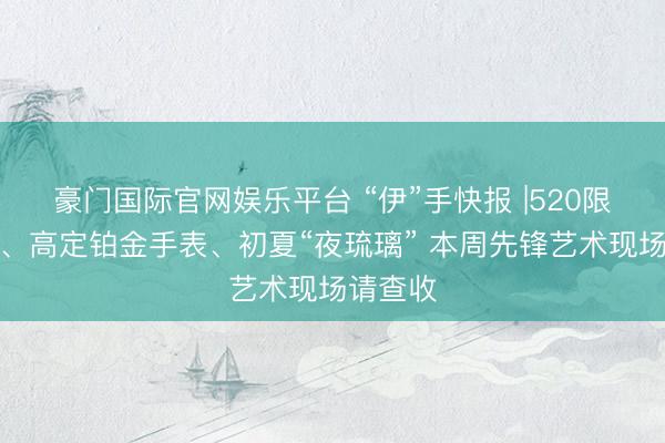 豪门国际官网娱乐平台 “伊”手快报 |520限宽心动、高定铂金手表、初夏“夜琉璃” 本周先锋艺术现场请查收