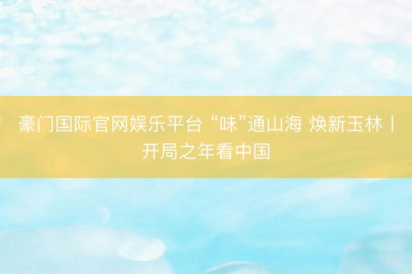 豪门国际官网娱乐平台 “味”通山海 焕新玉林丨开局之年看中国