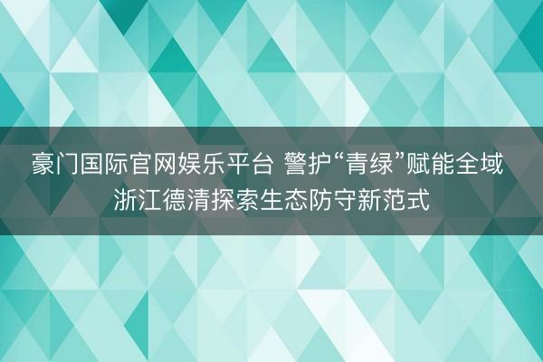 豪门国际官网娱乐平台 警护“青绿”赋能全域 浙江德清探索生态防守新范式