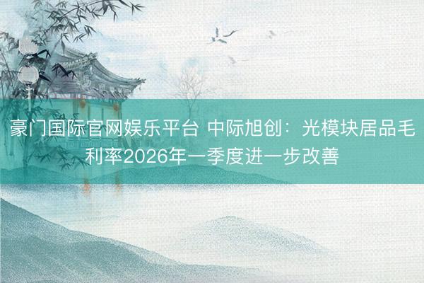 豪门国际官网娱乐平台 中际旭创：光模块居品毛利率2026年一季度进一步改善