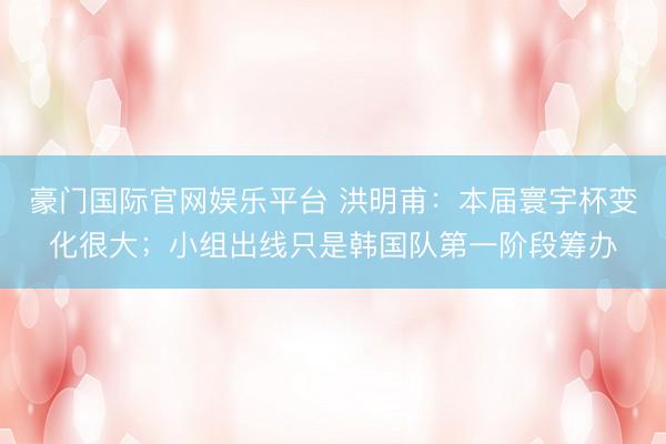 豪门国际官网娱乐平台 洪明甫：本届寰宇杯变化很大；小组出线只是韩国队第一阶段筹办