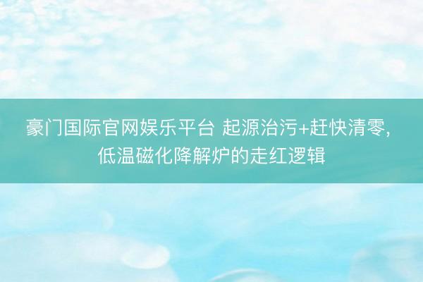 豪门国际官网娱乐平台 起源治污+赶快清零, 低温磁化降解炉的走红逻辑