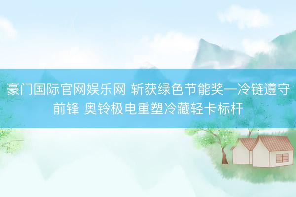 豪门国际官网娱乐网 斩获绿色节能奖—冷链遵守前锋 奥铃极电重塑冷藏轻卡标杆