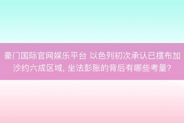豪门国际官网娱乐平台 以色列初次承认已摆布加沙约六成区域， 坐法彭胀的背后有哪些考量?