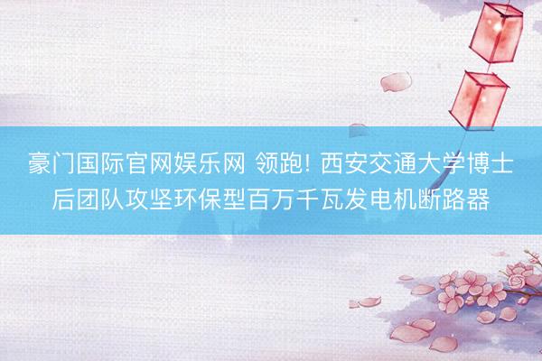 豪门国际官网娱乐网 领跑! 西安交通大学博士后团队攻坚环保型百万千瓦发电机断路器