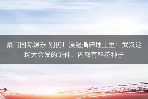 豪门国际娱乐 别扔！浸湿撕碎埋土里：武汉这场大会发的证件，内部有鲜花种子