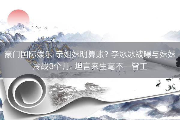豪门国际娱乐 亲姐妹明算账? 李冰冰被曝与妹妹冷战3个月， 坦言来生毫不一皆工