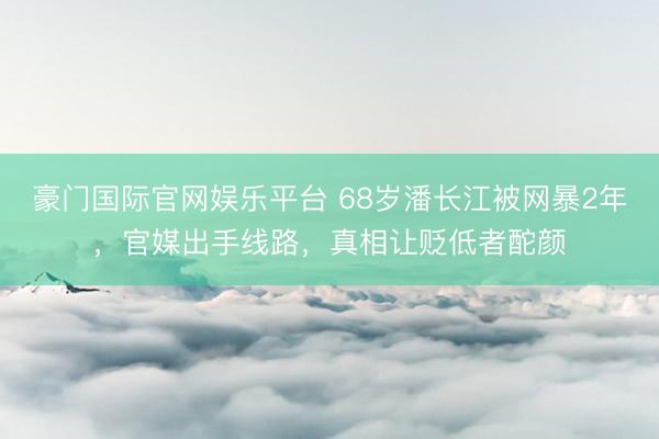 豪门国际官网娱乐平台 68岁潘长江被网暴2年，官媒出手线路，真相让贬低者酡颜
