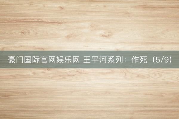豪门国际官网娱乐网 王平河系列：作死（5/9）