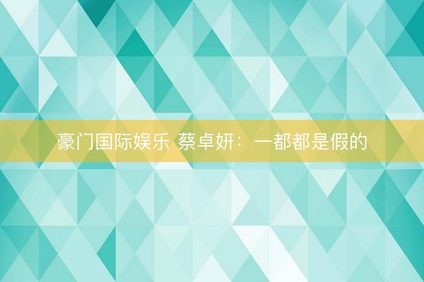 豪门国际娱乐 蔡卓妍：一都都是假的