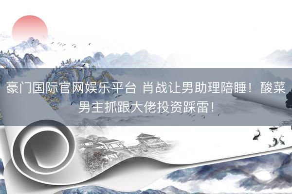 豪门国际官网娱乐平台 肖战让男助理陪睡!酸菜男主抓跟大佬投资踩雷!