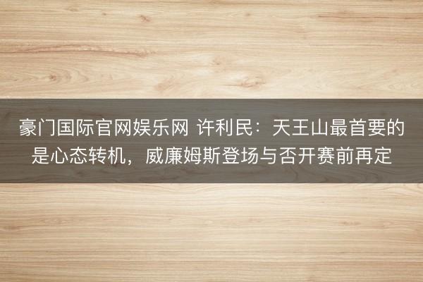 豪门国际官网娱乐网 许利民：天王山最首要的是心态转机，威廉姆斯登场与否开赛前再定