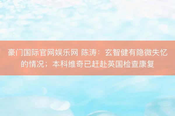 豪门国际官网娱乐网 陈涛:玄智健有隐微失忆的情况;本科维奇已赶赴英国检查康复