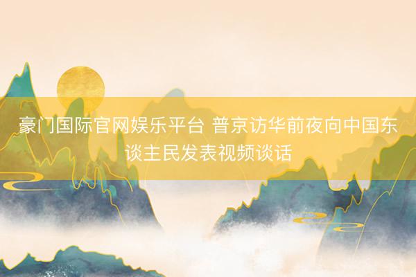 豪门国际官网娱乐平台 普京访华前夜向中国东谈主民发表视频谈话