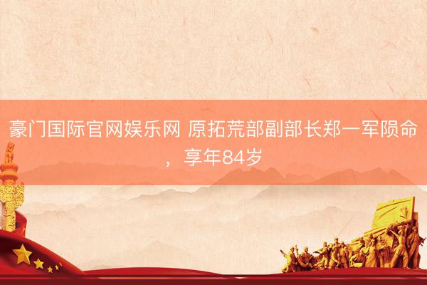 豪门国际官网娱乐网 原拓荒部副部长郑一军陨命，享年84岁