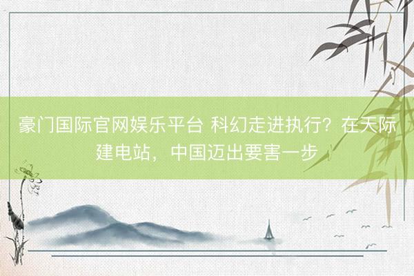 豪门国际官网娱乐平台 科幻走进执行?在天际建电站,中国迈出要害一步