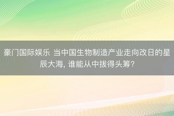 豪门国际娱乐 当中国生物制造产业走向改日的星辰大海， 谁能从中拔得头筹?
