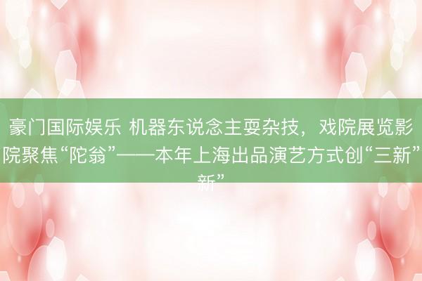 豪门国际娱乐 机器东说念主耍杂技，戏院展览影院聚焦“陀翁”——本年上海出品演艺方式创“三新”