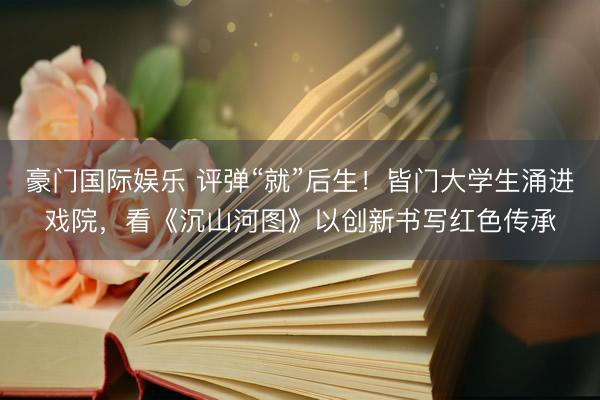 豪门国际娱乐 评弹“就”后生！皆门大学生涌进戏院，看《沉山河图》以创新书写红色传承