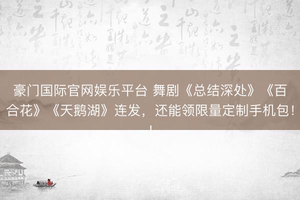 豪门国际官网娱乐平台 舞剧《总结深处》《百合花》《天鹅湖》连发，还能领限量定制手机包！