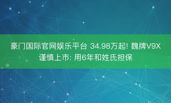 豪门国际官网娱乐平台 34.98万起! 魏牌V9X谨慎上市: 用6年和姓氏担保