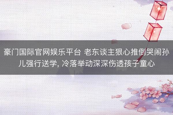 豪门国际官网娱乐平台 老东谈主狠心推倒哭闹孙儿强行送学， 冷落举动深深伤透孩子童心