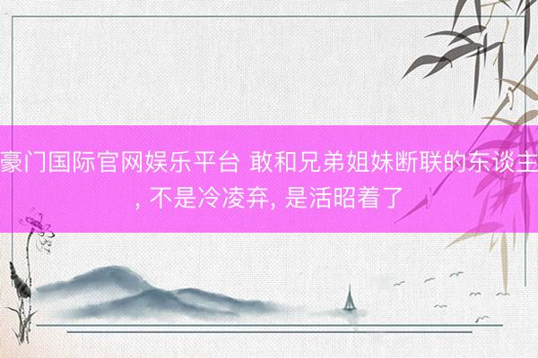 豪门国际官网娱乐平台 敢和兄弟姐妹断联的东谈主， 不是冷凌弃， 是活昭着了